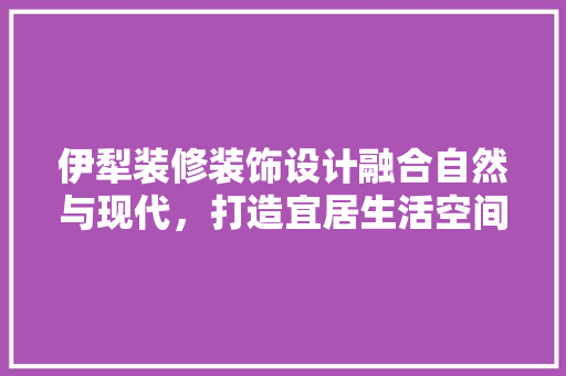 伊犁装修装饰设计融合自然与现代，打造宜居生活空间