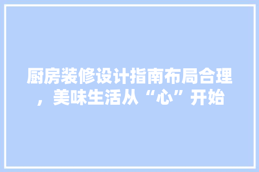 厨房装修设计指南布局合理，美味生活从“心”开始