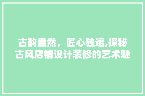 古韵盎然，匠心独运,探秘古风店铺设计装修的艺术魅力