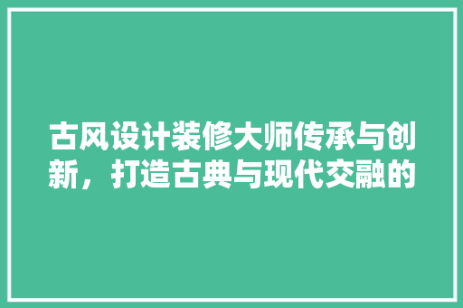 古风设计装修大师传承与创新，打造古典与现代交融的家居美学