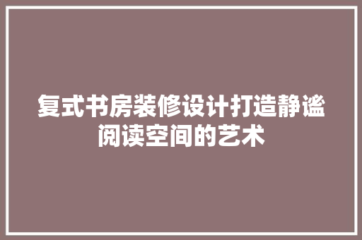 复式书房装修设计打造静谧阅读空间的艺术