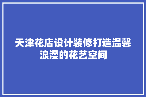 天津花店设计装修打造温馨浪漫的花艺空间