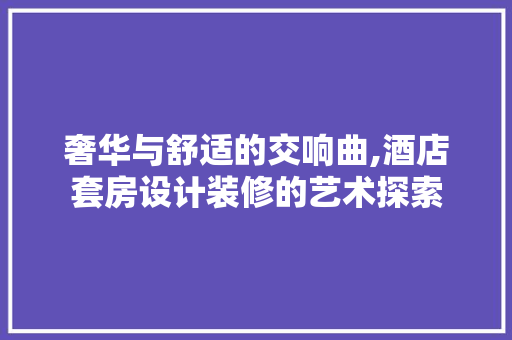奢华与舒适的交响曲,酒店套房设计装修的艺术探索