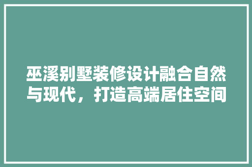 巫溪别墅装修设计融合自然与现代，打造高端居住空间