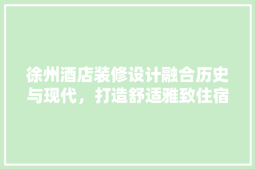 徐州酒店装修设计融合历史与现代，打造舒适雅致住宿体验