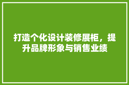 打造个化设计装修展柜，提升品牌形象与销售业绩