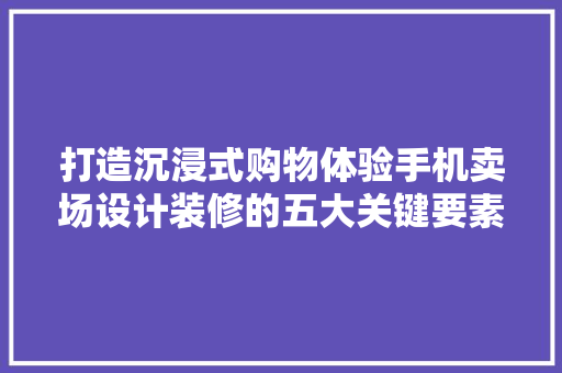 打造沉浸式购物体验手机卖场设计装修的五大关键要素