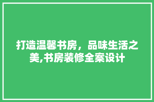 打造温馨书房，品味生活之美,书房装修全案设计