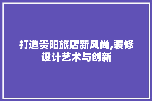 打造贵阳旅店新风尚,装修设计艺术与创新 施工技术