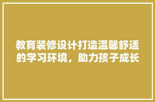 教育装修设计打造温馨舒适的学习环境，助力孩子成长 施工技术