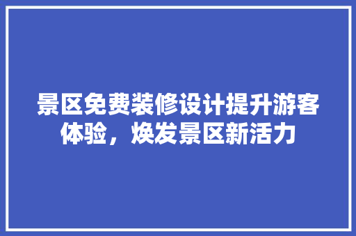 景区免费装修设计提升游客体验，焕发景区新活力
