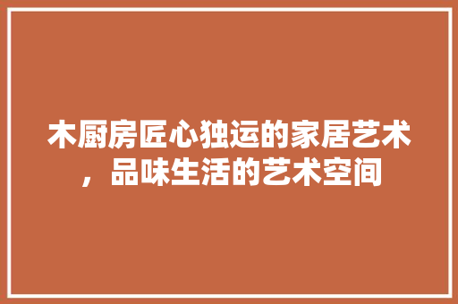 木厨房匠心独运的家居艺术，品味生活的艺术空间