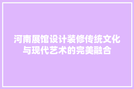 河南展馆设计装修传统文化与现代艺术的完美融合