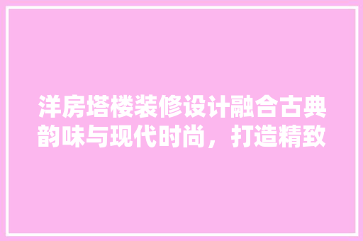 洋房塔楼装修设计融合古典韵味与现代时尚，打造精致家居空间