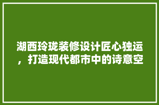 湖西玲珑装修设计匠心独运，打造现代都市中的诗意空间