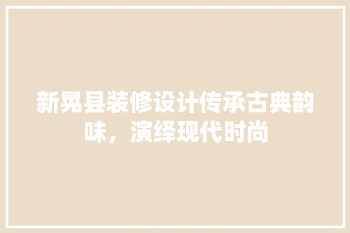 新晃县装修设计传承古典韵味，演绎现代时尚