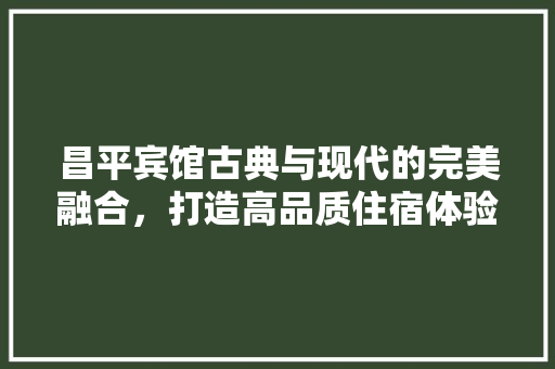 昌平宾馆古典与现代的完美融合，打造高品质住宿体验