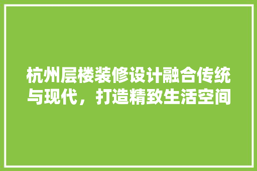 杭州层楼装修设计融合传统与现代，打造精致生活空间