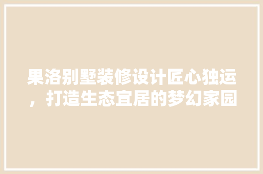 果洛别墅装修设计匠心独运，打造生态宜居的梦幻家园