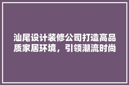 汕尾设计装修公司打造高品质家居环境，引领潮流时尚