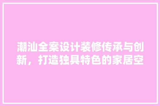 潮汕全案设计装修传承与创新，打造独具特色的家居空间