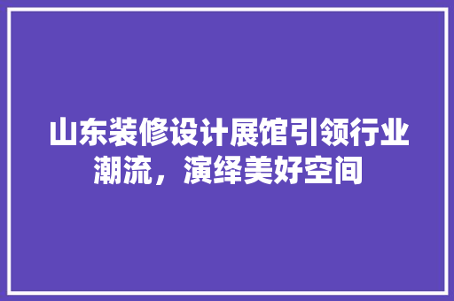 山东装修设计展馆引领行业潮流，演绎美好空间