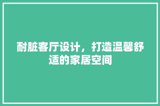 耐脏客厅设计，打造温馨舒适的家居空间