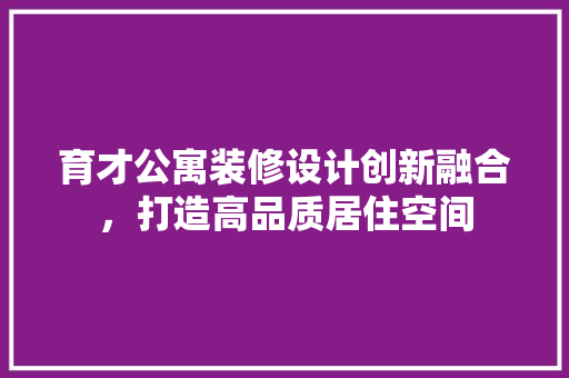 育才公寓装修设计创新融合，打造高品质居住空间
