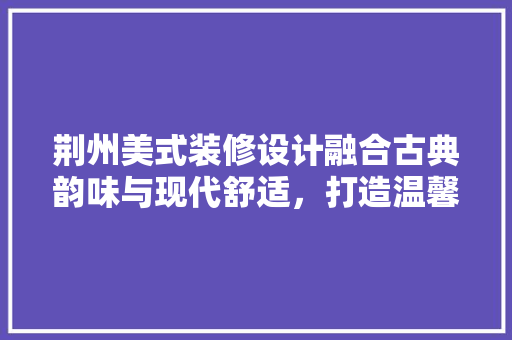 荆州美式装修设计融合古典韵味与现代舒适，打造温馨家居空间