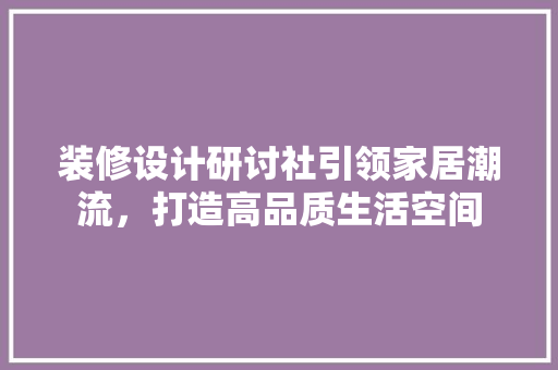 装修设计研讨社引领家居潮流，打造高品质生活空间