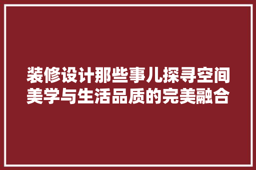 装修设计那些事儿探寻空间美学与生活品质的完美融合