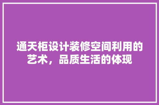 通天柜设计装修空间利用的艺术，品质生活的体现