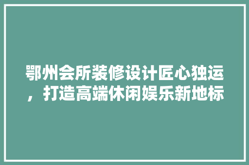 鄂州会所装修设计匠心独运，打造高端休闲娱乐新地标