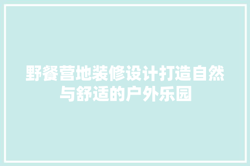 野餐营地装修设计打造自然与舒适的户外乐园