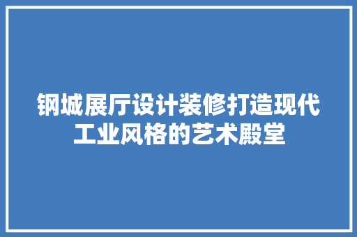 钢城展厅设计装修打造现代工业风格的艺术殿堂