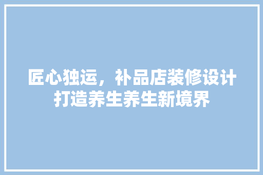匠心独运，补品店装修设计打造养生养生新境界