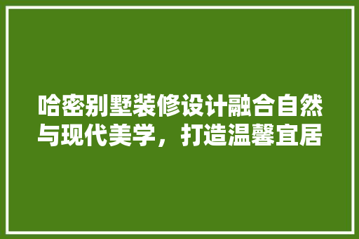 哈密别墅装修设计融合自然与现代美学，打造温馨宜居的家园