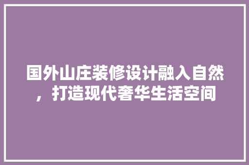 国外山庄装修设计融入自然，打造现代奢华生活空间 材料设备