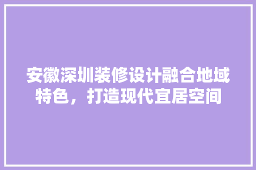 安徽深圳装修设计融合地域特色，打造现代宜居空间