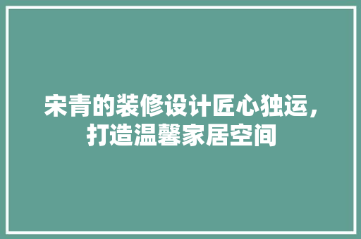宋青的装修设计匠心独运，打造温馨家居空间