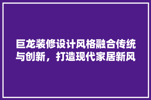 巨龙装修设计风格融合传统与创新，打造现代家居新风尚