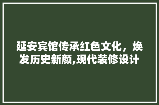 延安宾馆传承红色文化，焕发历史新颜,现代装修设计下的经典重塑