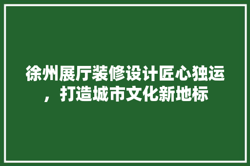 徐州展厅装修设计匠心独运，打造城市文化新地标