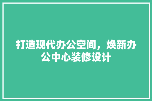 打造现代办公空间，焕新办公中心装修设计