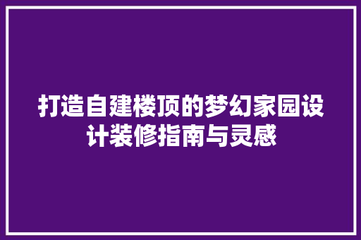 打造自建楼顶的梦幻家园设计装修指南与灵感
