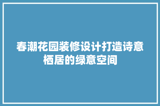 春潮花园装修设计打造诗意栖居的绿意空间