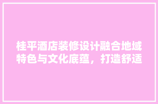 桂平酒店装修设计融合地域特色与文化底蕴，打造舒适宜居的休闲胜地
