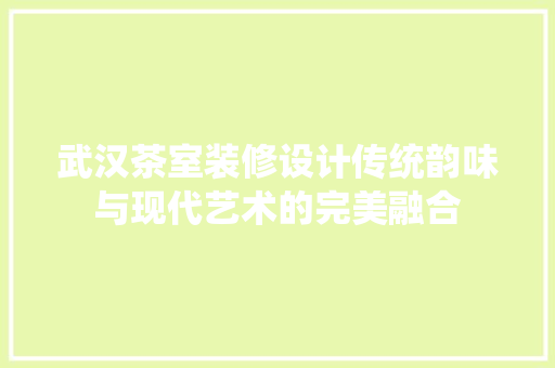 武汉茶室装修设计传统韵味与现代艺术的完美融合