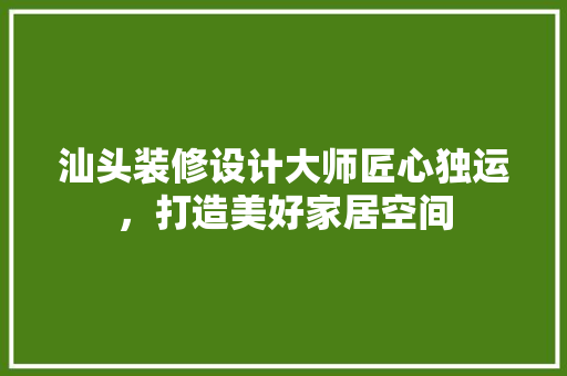 汕头装修设计大师匠心独运，打造美好家居空间