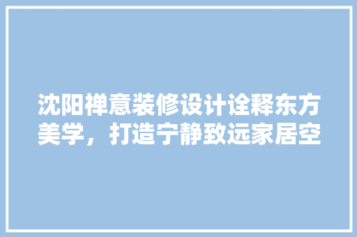 沈阳禅意装修设计诠释东方美学，打造宁静致远家居空间